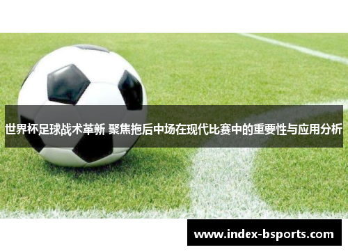 世界杯足球战术革新 聚焦拖后中场在现代比赛中的重要性与应用分析