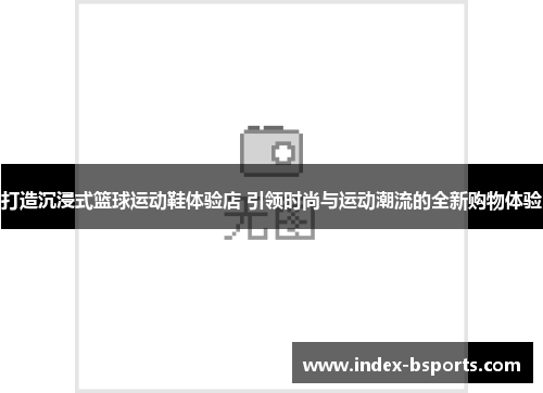 打造沉浸式篮球运动鞋体验店 引领时尚与运动潮流的全新购物体验