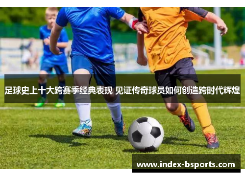 足球史上十大跨赛季经典表现 见证传奇球员如何创造跨时代辉煌