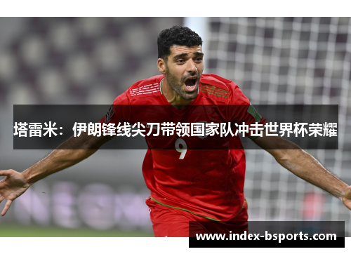 塔雷米：伊朗锋线尖刀带领国家队冲击世界杯荣耀