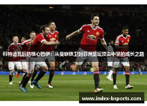 科特迪瓦后防核心巴伊：从曼联铁卫到非洲足坛顶尖中坚的成长之路