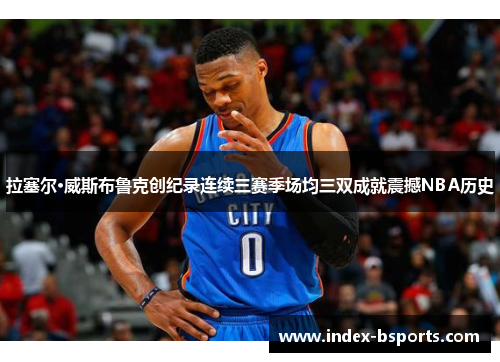 拉塞尔·威斯布鲁克创纪录连续三赛季场均三双成就震撼NBA历史