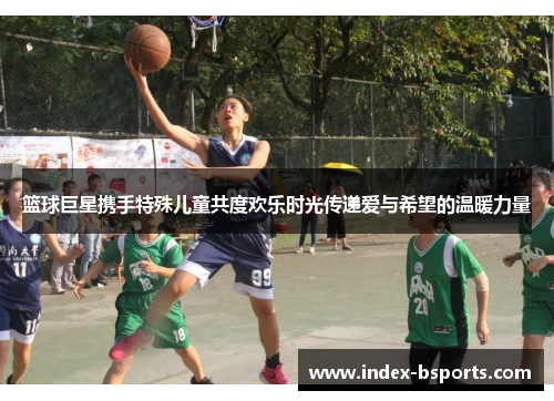篮球巨星携手特殊儿童共度欢乐时光传递爱与希望的温暖力量