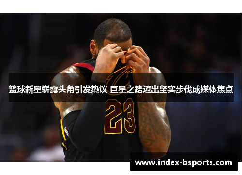 篮球新星崭露头角引发热议 巨星之路迈出坚实步伐成媒体焦点