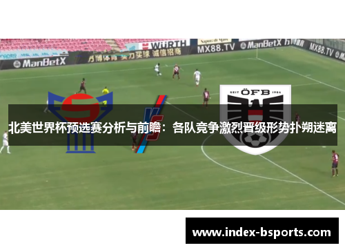 北美世界杯预选赛分析与前瞻：各队竞争激烈晋级形势扑朔迷离