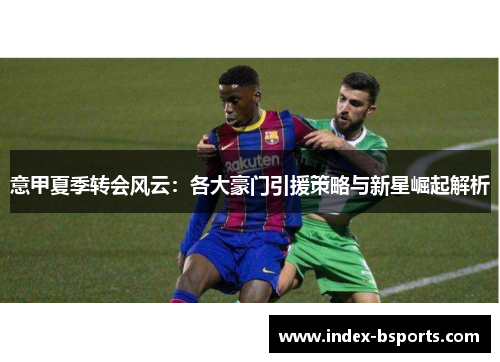 意甲夏季转会风云：各大豪门引援策略与新星崛起解析