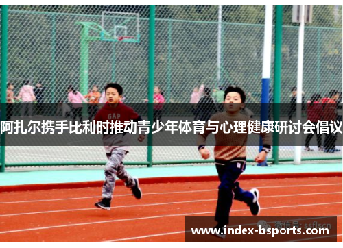 阿扎尔携手比利时推动青少年体育与心理健康研讨会倡议