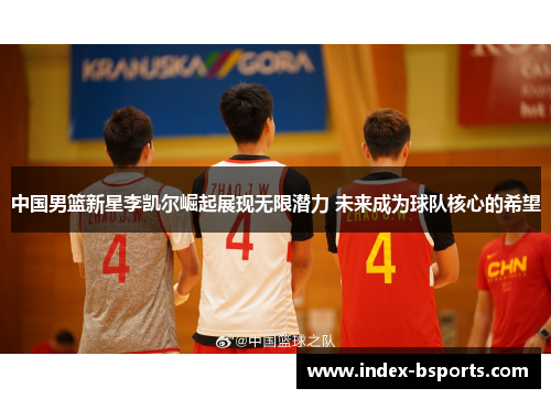 中国男篮新星李凯尔崛起展现无限潜力 未来成为球队核心的希望