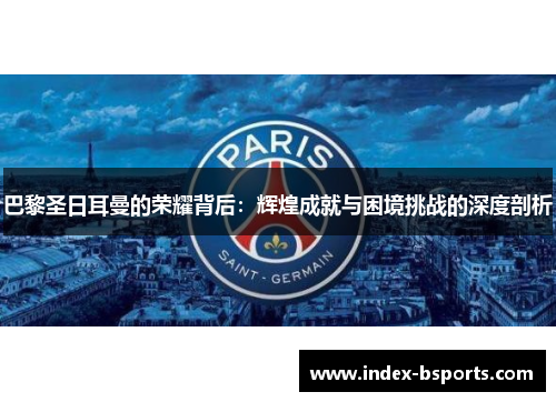 巴黎圣日耳曼的荣耀背后：辉煌成就与困境挑战的深度剖析