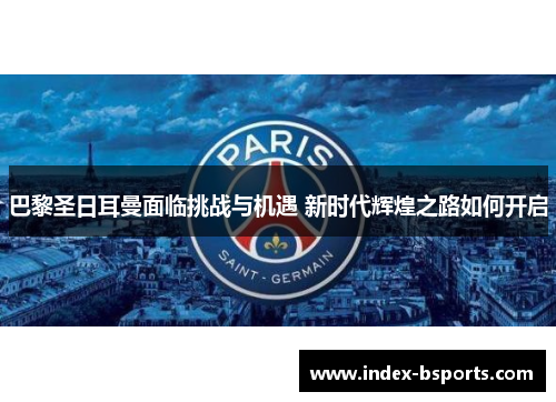 巴黎圣日耳曼面临挑战与机遇 新时代辉煌之路如何开启