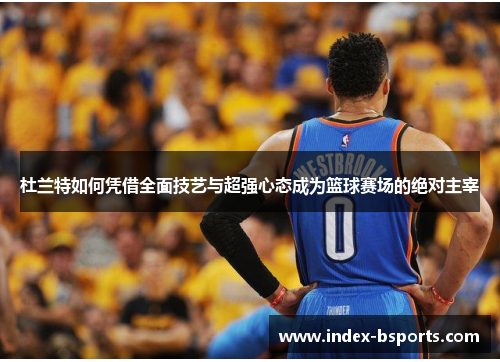 杜兰特如何凭借全面技艺与超强心态成为篮球赛场的绝对主宰