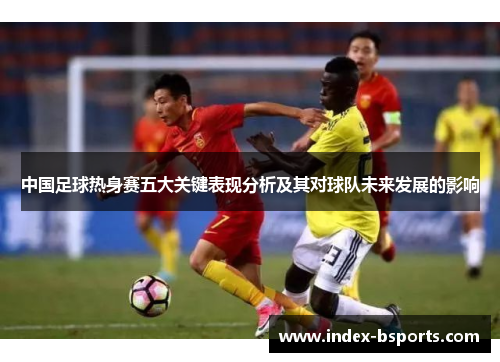 中国足球热身赛五大关键表现分析及其对球队未来发展的影响