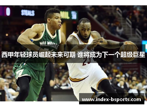 西甲年轻球员崛起未来可期 谁将成为下一个超级巨星
