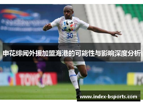 申花绯闻外援加盟海港的可能性与影响深度分析