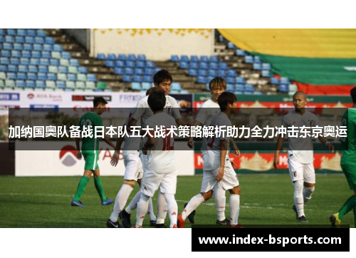 加纳国奥队备战日本队五大战术策略解析助力全力冲击东京奥运