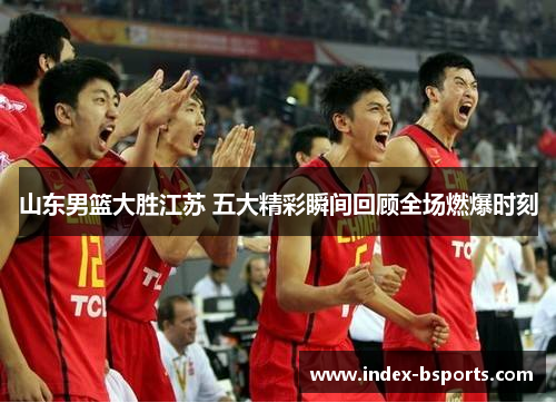 山东男篮大胜江苏 五大精彩瞬间回顾全场燃爆时刻