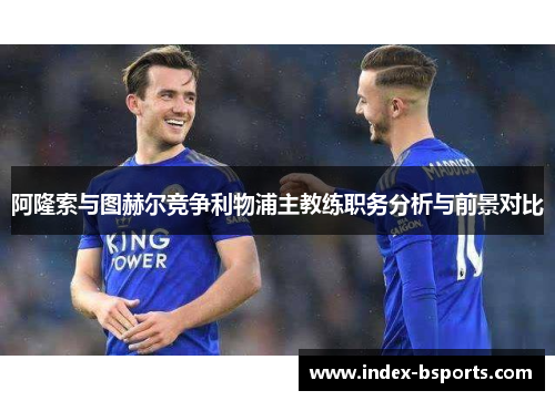 阿隆索与图赫尔竞争利物浦主教练职务分析与前景对比