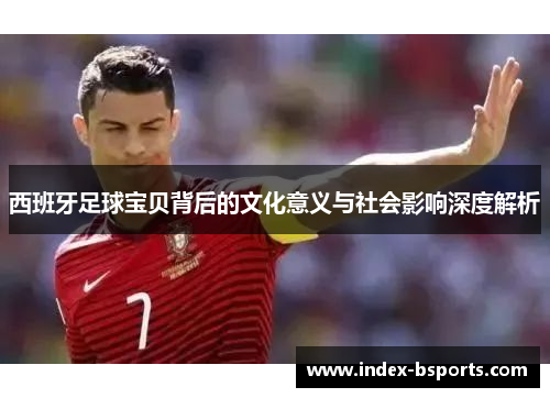 西班牙足球宝贝背后的文化意义与社会影响深度解析