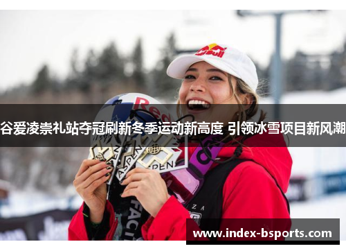 谷爱凌崇礼站夺冠刷新冬季运动新高度 引领冰雪项目新风潮 谷爱凌崇礼站夺冠刷新冬季运动新高度 引领冰雪项目新风潮