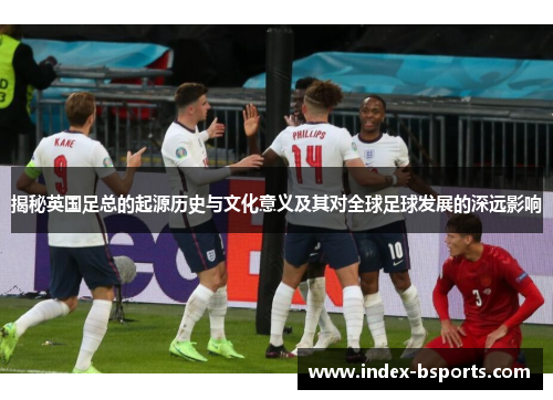 揭秘英国足总的起源历史与文化意义及其对全球足球发展的深远影响 揭秘英国足总的起源历史与文化意义及其对全球足球发展的深远影响