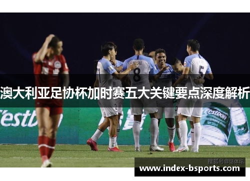 澳大利亚足协杯加时赛五大关键要点深度解析